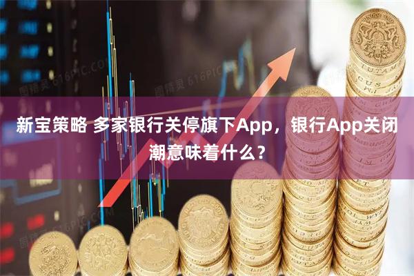新宝策略 多家银行关停旗下App,银行App关闭潮意味着什么?