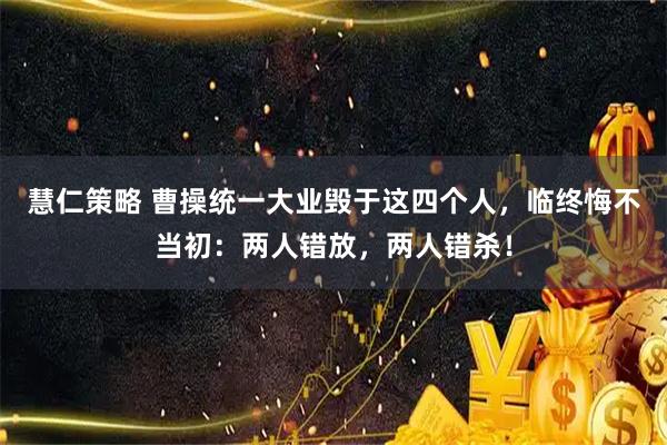 慧仁策略 曹操统一大业毁于这四个人，临终悔不当初：两人错放，两人错杀！