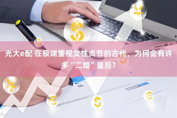 光大e配 在极端重视女性贞节的古代，为何会有许多“二婚”皇后？