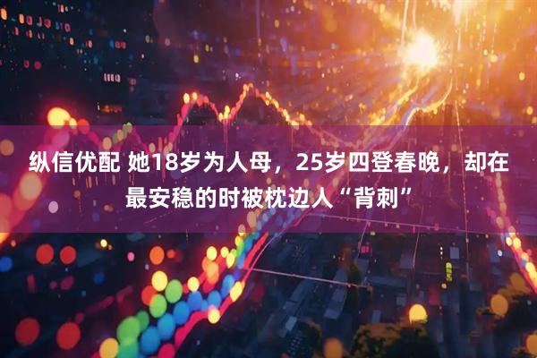 纵信优配 她18岁为人母，25岁四登春晚，却在最安稳的时被枕边人“背刺”