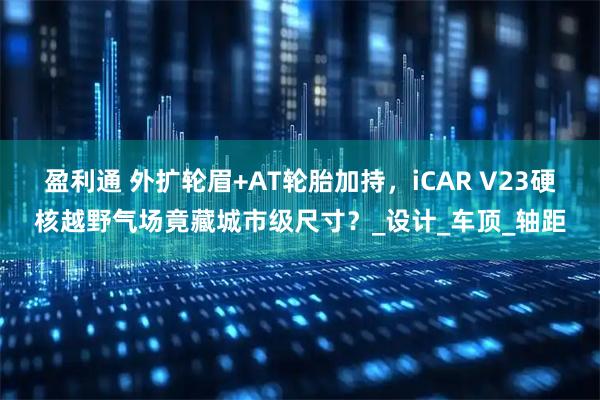 盈利通 外扩轮眉+AT轮胎加持，iCAR V23硬核越野气场竟藏城市级尺寸？_设计_车顶_轴距