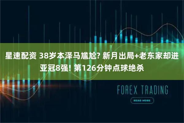 星速配资 38岁本泽马尴尬? 新月出局+老东家却进亚冠8强! 第126分钟点球绝杀