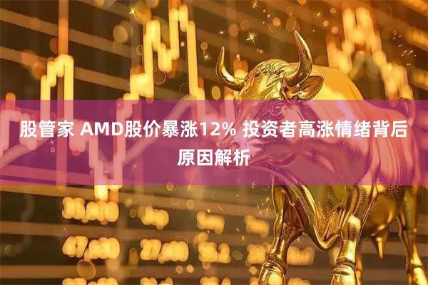 股管家 AMD股价暴涨12% 投资者高涨情绪背后原因解析