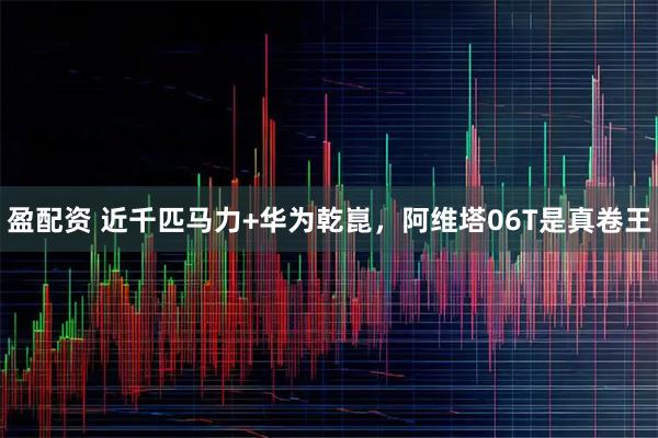 盈配资 近千匹马力+华为乾崑，阿维塔06T是真卷王