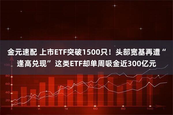 金元速配 上市ETF突破1500只！头部宽基再遭“逢高兑现” 这类ETF却单周吸金近300亿元